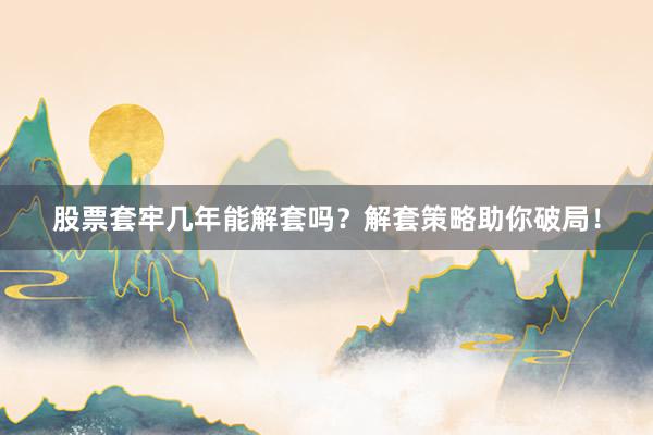 股票套牢几年能解套吗？解套策略助你破局！