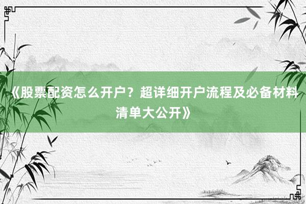《股票配资怎么开户？超详细开户流程及必备材料清单大公开》
