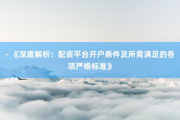 - 《深度解析：配资平台开户条件及所需满足的各项严格标准》