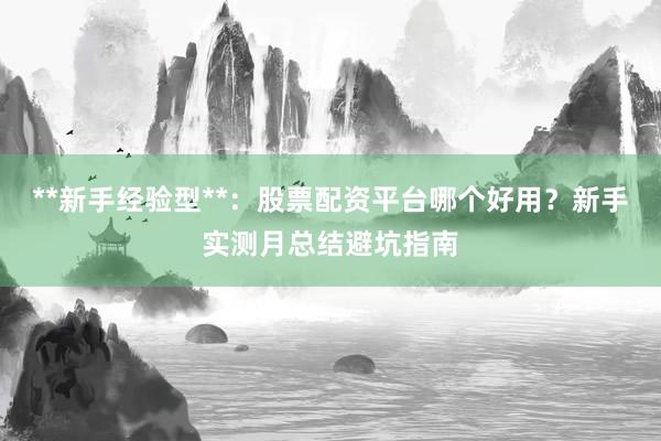 **新手经验型**：股票配资平台哪个好用？新手实测月总结避坑指南