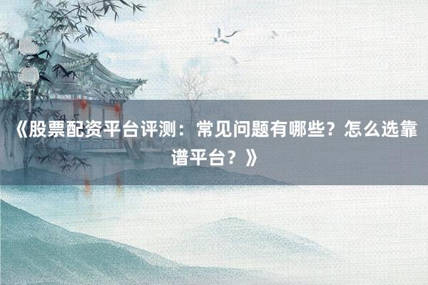《股票配资平台评测：常见问题有哪些？怎么选靠谱平台？》