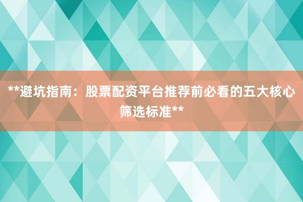 **避坑指南：股票配资平台推荐前必看的五大核心筛选标准**