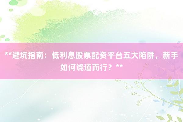 **避坑指南：低利息股票配资平台五大陷阱，新手如何绕道而行？**