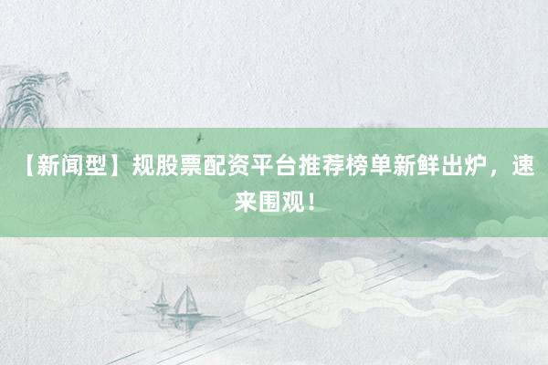 【新闻型】规股票配资平台推荐榜单新鲜出炉，速来围观！