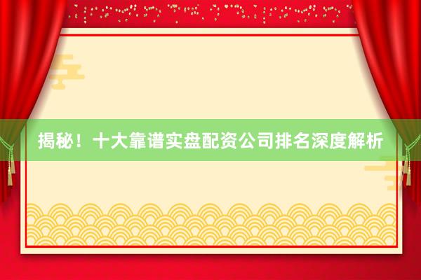 揭秘！十大靠谱实盘配资公司排名深度解析
