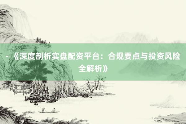 - 《深度剖析实盘配资平台：合规要点与投资风险全解析》