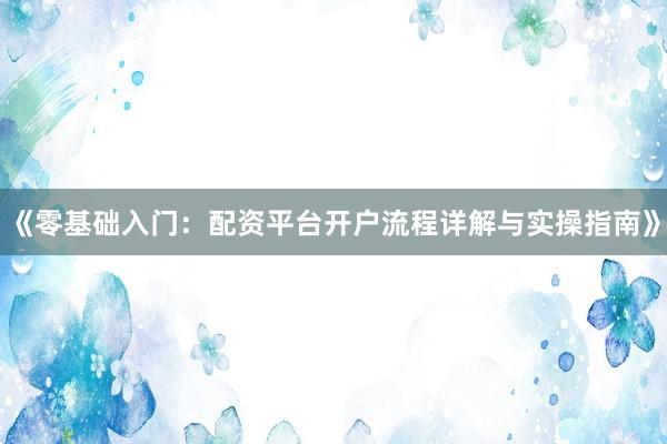 《零基础入门：配资平台开户流程详解与实操指南》