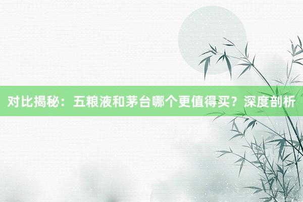 对比揭秘：五粮液和茅台哪个更值得买？深度剖析