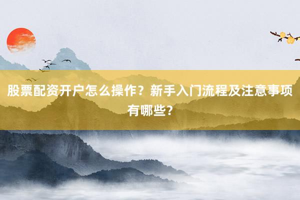 股票配资开户怎么操作？新手入门流程及注意事项有哪些？