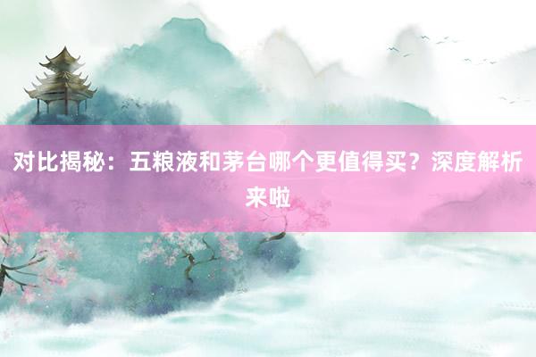 对比揭秘：五粮液和茅台哪个更值得买？深度解析来啦