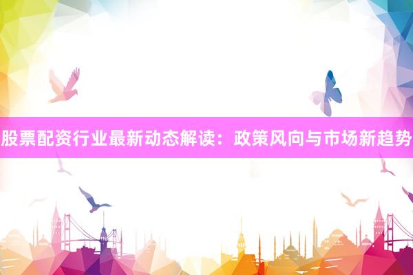 股票配资行业最新动态解读：政策风向与市场新趋势