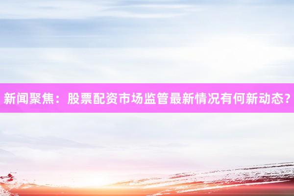 新闻聚焦：股票配资市场监管最新情况有何新动态？