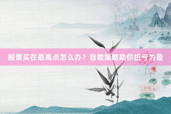 股票买在最高点怎么办？自救策略助你扭亏为盈