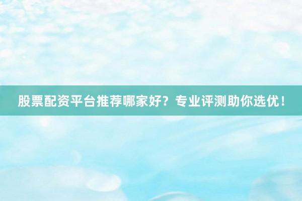 股票配资平台推荐哪家好？专业评测助你选优！