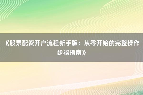 《股票配资开户流程新手版：从零开始的完整操作步骤指南》