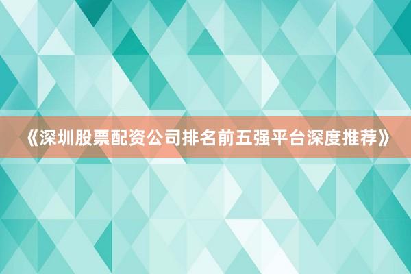 《深圳股票配资公司排名前五强平台深度推荐》