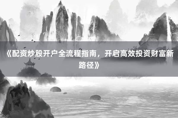 《配资炒股开户全流程指南，开启高效投资财富新路径》