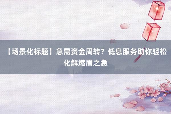 【场景化标题】急需资金周转？低息服务助你轻松化解燃眉之急