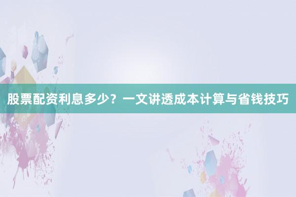 股票配资利息多少？一文讲透成本计算与省钱技巧