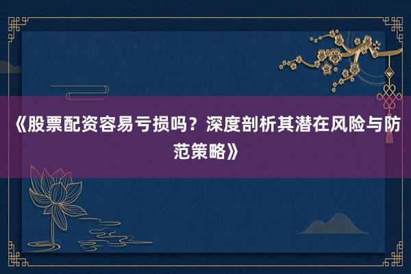 《股票配资容易亏损吗？深度剖析其潜在风险与防范策略》