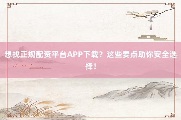 想找正规配资平台APP下载？这些要点助你安全选择！