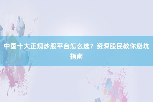 中国十大正规炒股平台怎么选？资深股民教你避坑指南