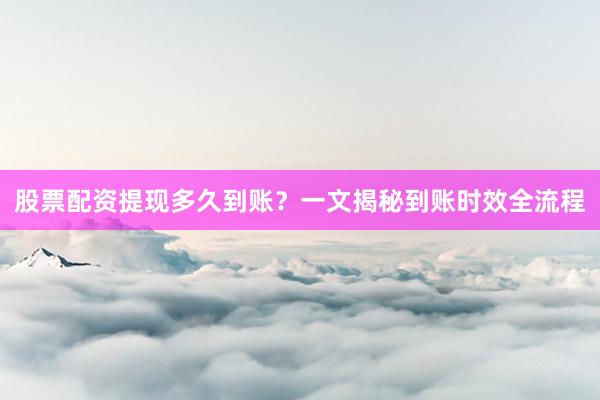 股票配资提现多久到账？一文揭秘到账时效全流程
