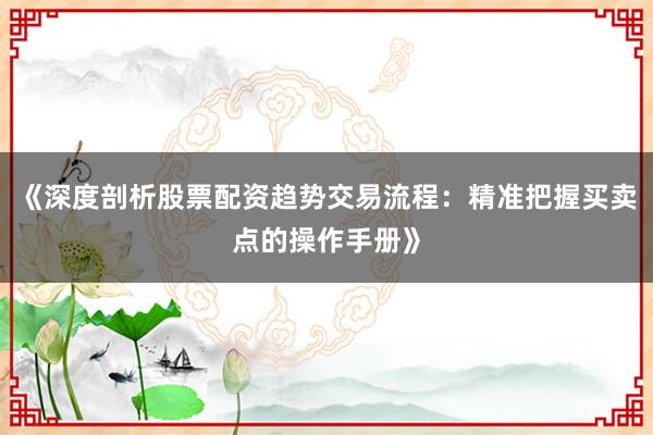 《深度剖析股票配资趋势交易流程：精准把握买卖点的操作手册》