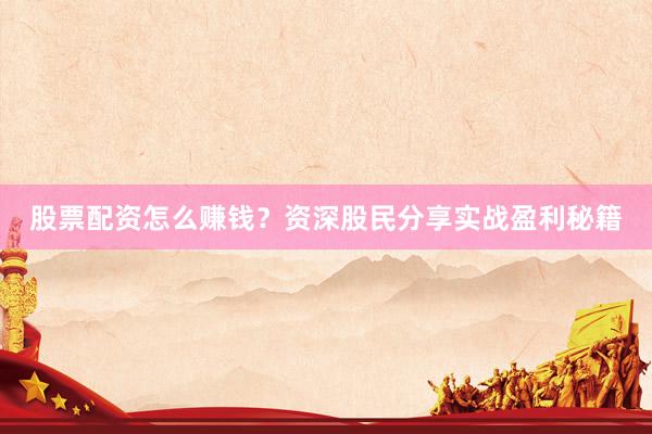 股票配资怎么赚钱？资深股民分享实战盈利秘籍