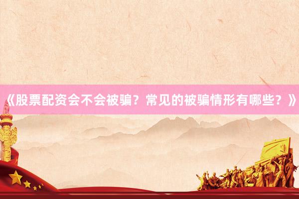 《股票配资会不会被骗？常见的被骗情形有哪些？》