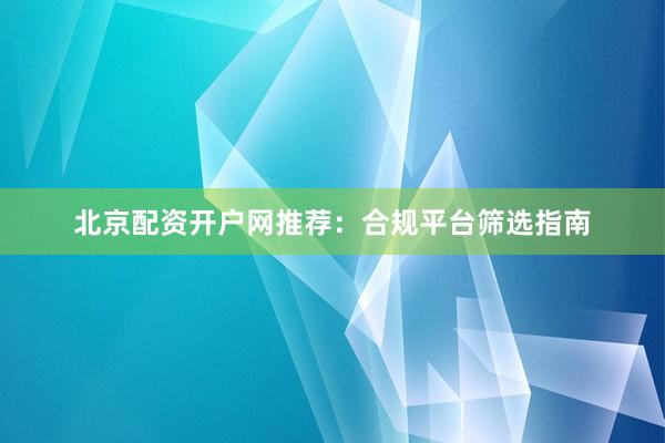 北京配资开户网推荐：合规平台筛选指南