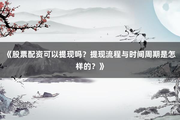 《股票配资可以提现吗？提现流程与时间周期是怎样的？》