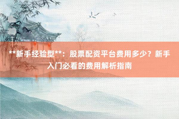 **新手经验型**：股票配资平台费用多少？新手入门必看的费用解析指南