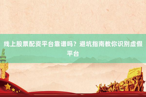 线上股票配资平台靠谱吗？避坑指南教你识别虚假平台