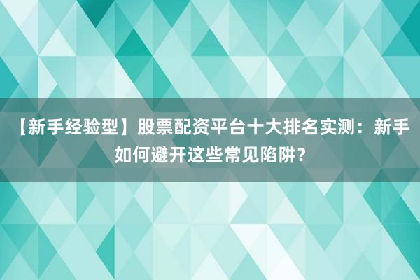 【新手经验型】股票配资平台十大排名实测：新手如何避开这些常见陷阱？