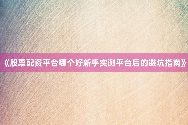 《股票配资平台哪个好新手实测平台后的避坑指南》