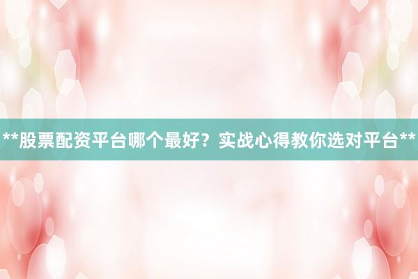 **股票配资平台哪个最好？实战心得教你选对平台**