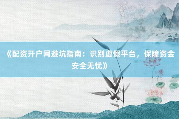 《配资开户网避坑指南：识别虚假平台，保障资金安全无忧》