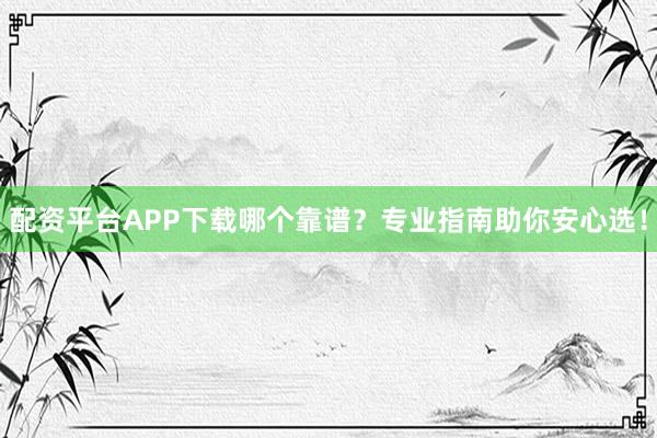 配资平台APP下载哪个靠谱？专业指南助你安心选！