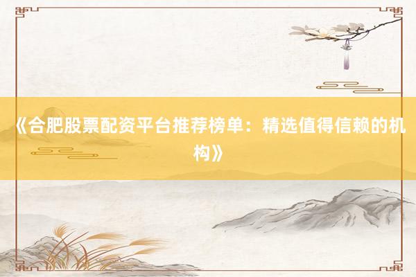 《合肥股票配资平台推荐榜单：精选值得信赖的机构》