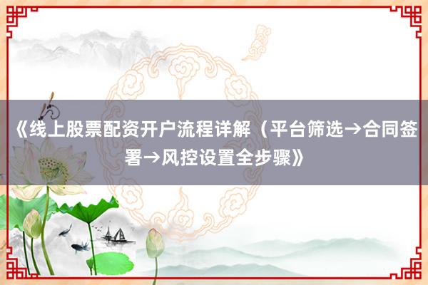 《线上股票配资开户流程详解（平台筛选→合同签署→风控设置全步骤》