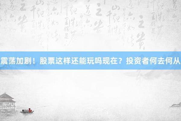 震荡加剧！股票这样还能玩吗现在？投资者何去何从