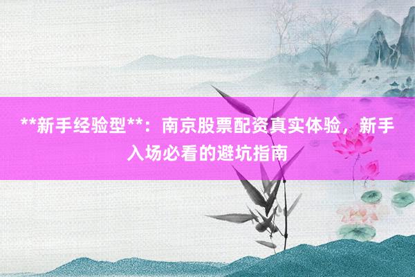 **新手经验型**：南京股票配资真实体验，新手入场必看的避坑指南