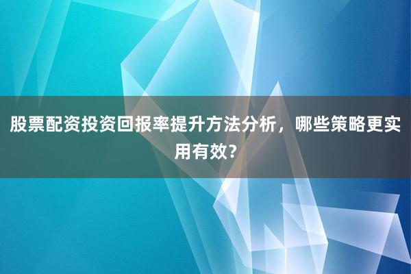 股票配资投资回报率提升方法分析，哪些策略更实用有效？