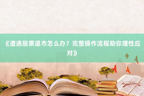 《遭遇股票退市怎么办？完整操作流程助你理性应对》