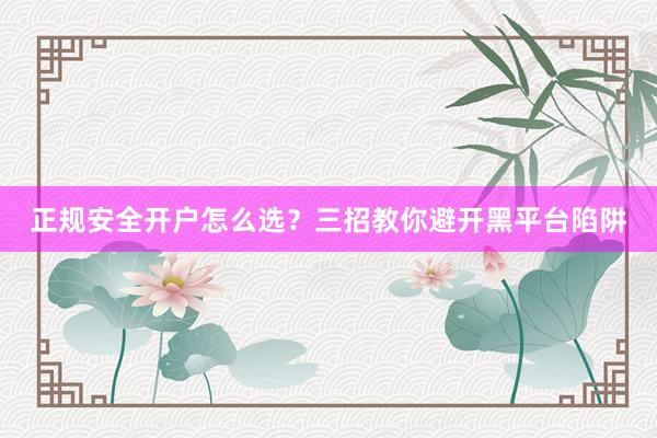 正规安全开户怎么选？三招教你避开黑平台陷阱