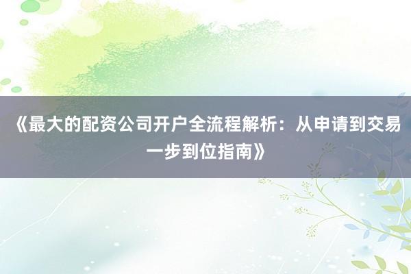《最大的配资公司开户全流程解析：从申请到交易一步到位指南》