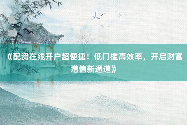 《配资在线开户超便捷！低门槛高效率，开启财富增值新通道》