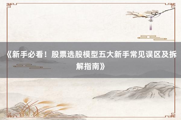 《新手必看！股票选股模型五大新手常见误区及拆解指南》