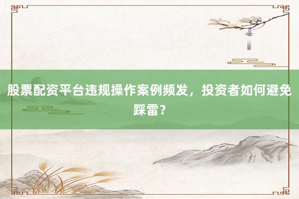 股票配资平台违规操作案例频发，投资者如何避免踩雷？